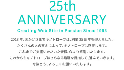 2018年、おかげさまでキノトロープは、創業25周年を迎えました。たくさんの人の支えによって、キノトロープは存在します。これまでご支援いただいた皆様、心より感謝いたします。これからもキノトロープはさらなる飛躍を目指して、進んでいきます。今後とも、よろしくお願いいたします。