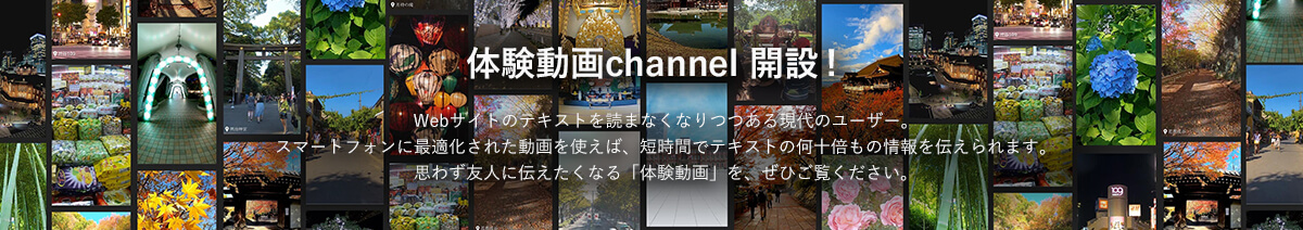 体験動画channel開設！Webサイトのテキストを読まなくなりつつある現代のユーザー。スマートフォンに最適化された動画を使えば、短時間でテキストの何十倍もの情報を伝えられます。思わず友人に伝えたくなる「体験動画」を、ぜひご覧ください。